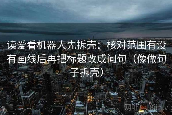 读爱看机器人先拆壳：核对范围有没有画线后再把标题改成问句（像做句子拆壳）