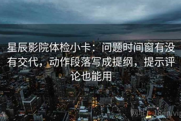 星辰影院体检小卡：问题时间窗有没有交代，动作段落写成提纲，提示评论也能用