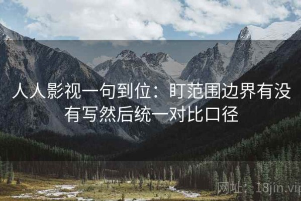 人人影视一句到位：盯范围边界有没有写然后统一对比口径