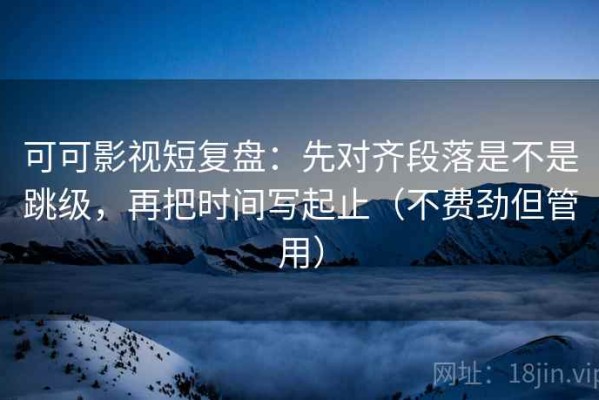 可可影视短复盘：先对齐段落是不是跳级，再把时间写起止（不费劲但管用）