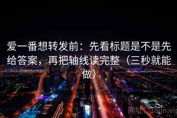 爱一番想转发前：先看标题是不是先给答案，再把轴线读完整（三秒就能做）
