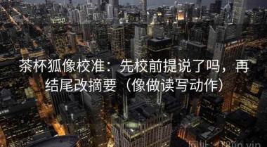 茶杯狐像校准：先校前提说了吗，再结尾改摘要（像做读写动作）