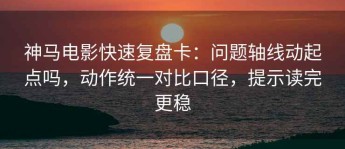 神马电影快速复盘卡：问题轴线动起点吗，动作统一对比口径，提示读完更稳