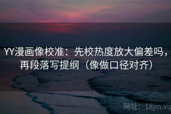 YY漫画像校准：先校热度放大偏差吗，再段落写提纲（像做口径对齐）