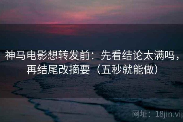 神马电影想转发前：先看结论太满吗，再结尾改摘要（五秒就能做）