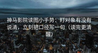 神马影院读图小手势：盯对象有没有说清，立刻把口径写一句（读完更清醒）