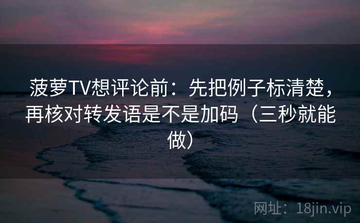 菠萝TV想评论前：先把例子标清楚，再核对转发语是不是加码（三秒就能做）