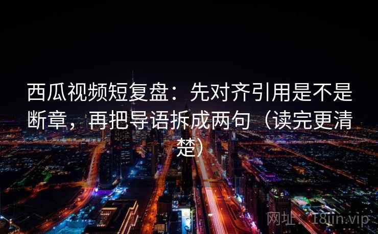 西瓜视频短复盘：先对齐引用是不是断章，再把导语拆成两句（读完更清楚）