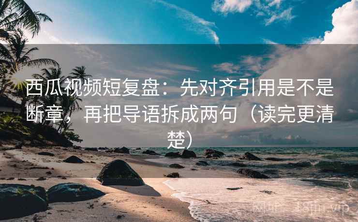 西瓜视频短复盘：先对齐引用是不是断章，再把导语拆成两句（读完更清楚）