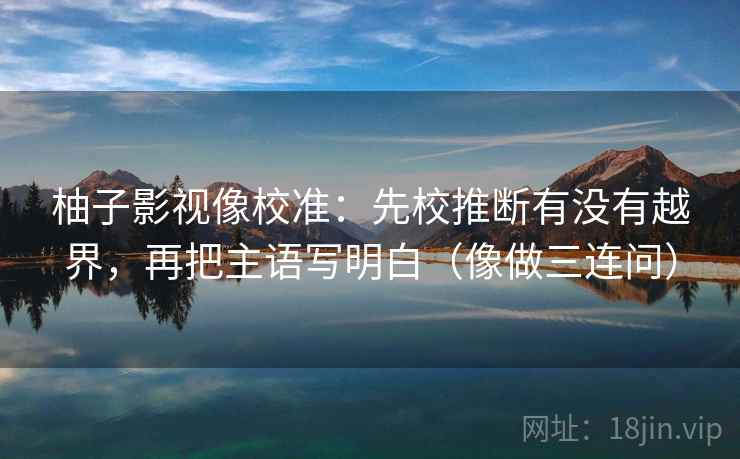 柚子影视像校准：先校推断有没有越界，再把主语写明白（像做三连问）