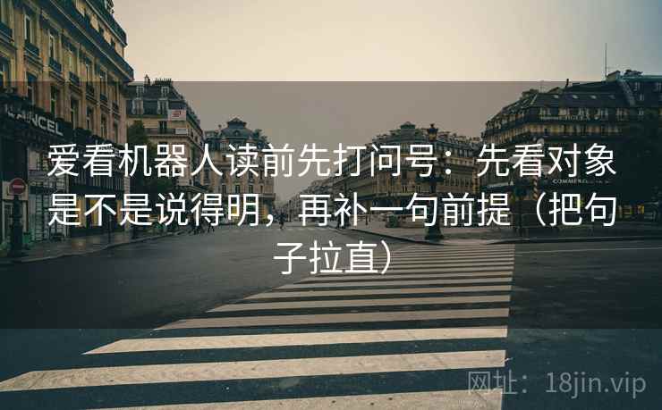 爱看机器人读前先打问号：先看对象是不是说得明，再补一句前提（把句子拉直）