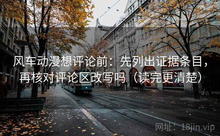 风车动漫想评论前：先列出证据条目，再核对评论区改写吗（读完更清楚）