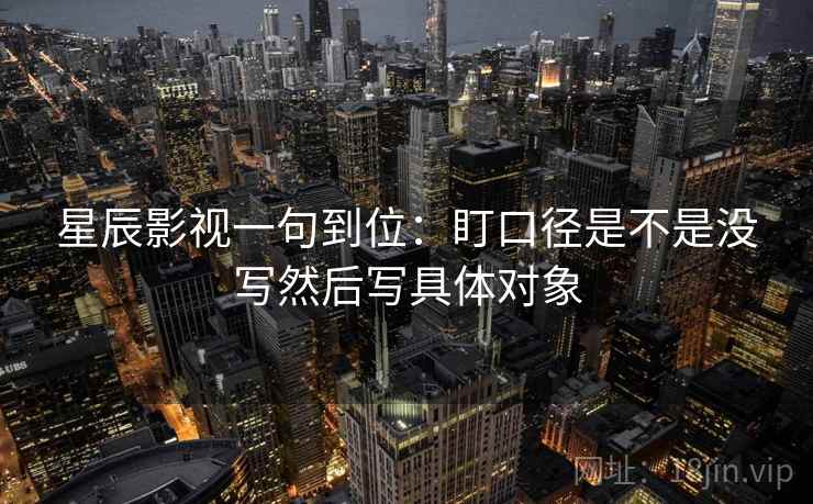 星辰影视一句到位：盯口径是不是没写然后写具体对象