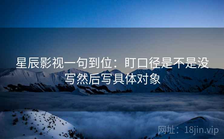 星辰影视一句到位：盯口径是不是没写然后写具体对象