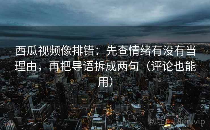西瓜视频像排错：先查情绪有没有当理由，再把导语拆成两句（评论也能用）