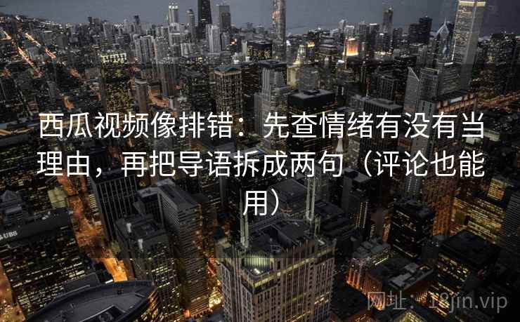 西瓜视频像排错：先查情绪有没有当理由，再把导语拆成两句（评论也能用）