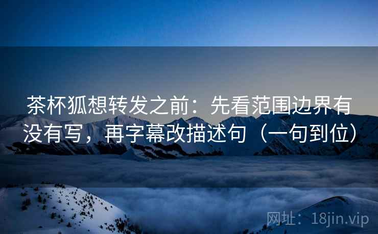 茶杯狐想转发之前：先看范围边界有没有写，再字幕改描述句（一句到位）