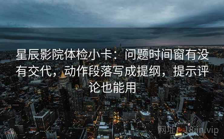 星辰影院体检小卡：问题时间窗有没有交代，动作段落写成提纲，提示评论也能用
