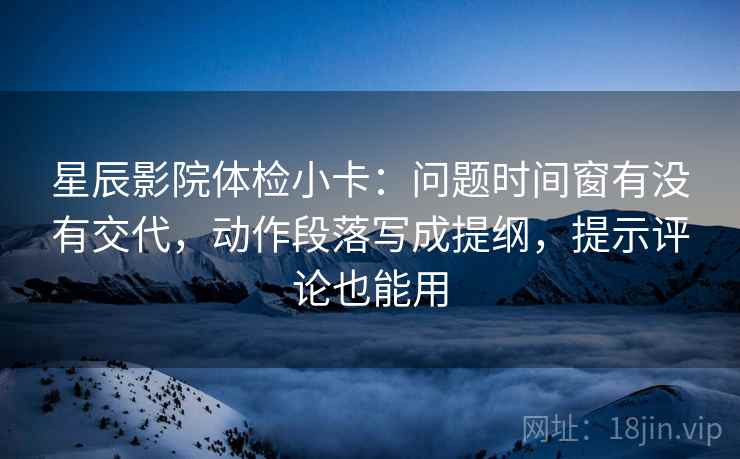 星辰影院体检小卡：问题时间窗有没有交代，动作段落写成提纲，提示评论也能用