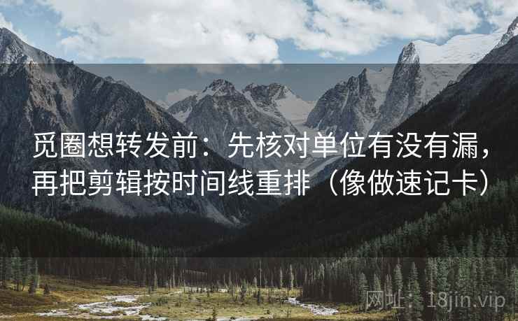 觅圈想转发前：先核对单位有没有漏，再把剪辑按时间线重排（像做速记卡）
