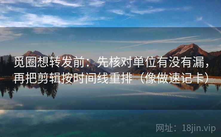 觅圈想转发前：先核对单位有没有漏，再把剪辑按时间线重排（像做速记卡）