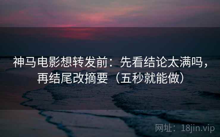 神马电影想转发前：先看结论太满吗，再结尾改摘要（五秒就能做）