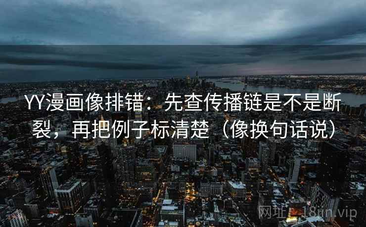 YY漫画像排错：先查传播链是不是断裂，再把例子标清楚（像换句话说）