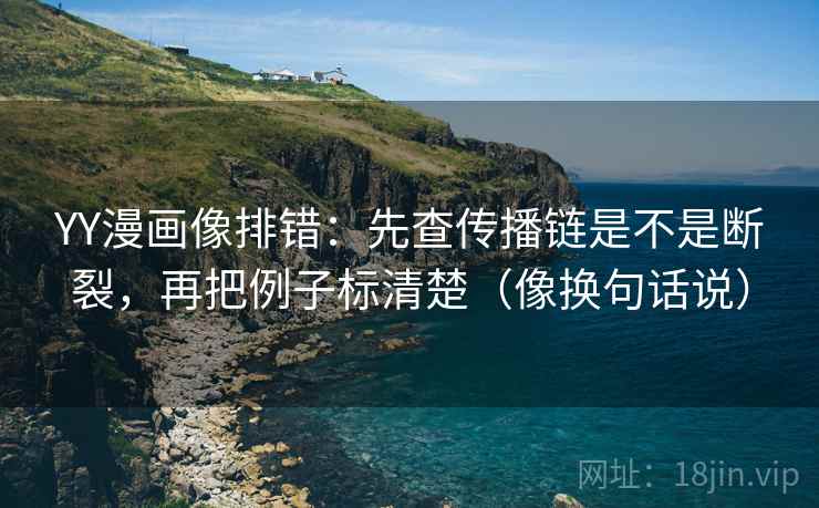 YY漫画像排错：先查传播链是不是断裂，再把例子标清楚（像换句话说）