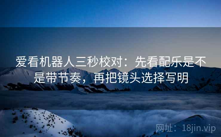 爱看机器人三秒校对：先看配乐是不是带节奏，再把镜头选择写明