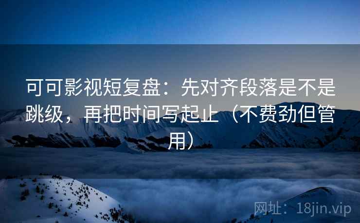 可可影视短复盘：先对齐段落是不是跳级，再把时间写起止（不费劲但管用）