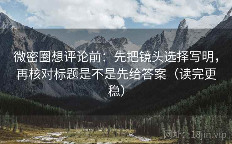 微密圈想评论前：先把镜头选择写明，再核对标题是不是先给答案（读完更稳）