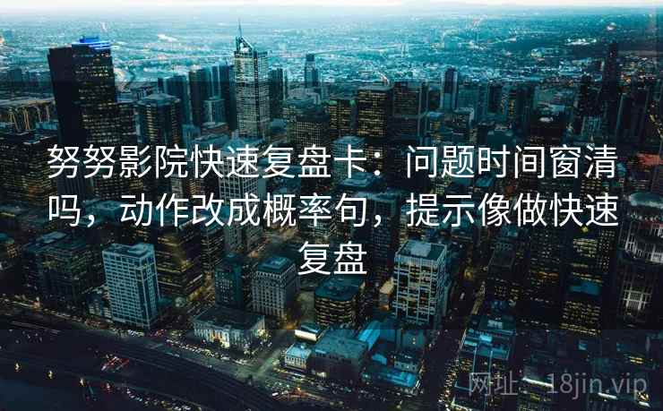 努努影院快速复盘卡：问题时间窗清吗，动作改成概率句，提示像做快速复盘