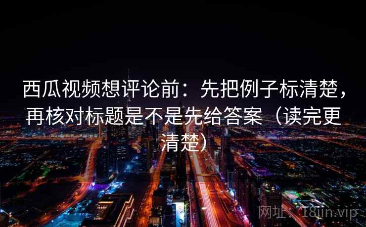 西瓜视频想评论前：先把例子标清楚，再核对标题是不是先给答案（读完更清楚）