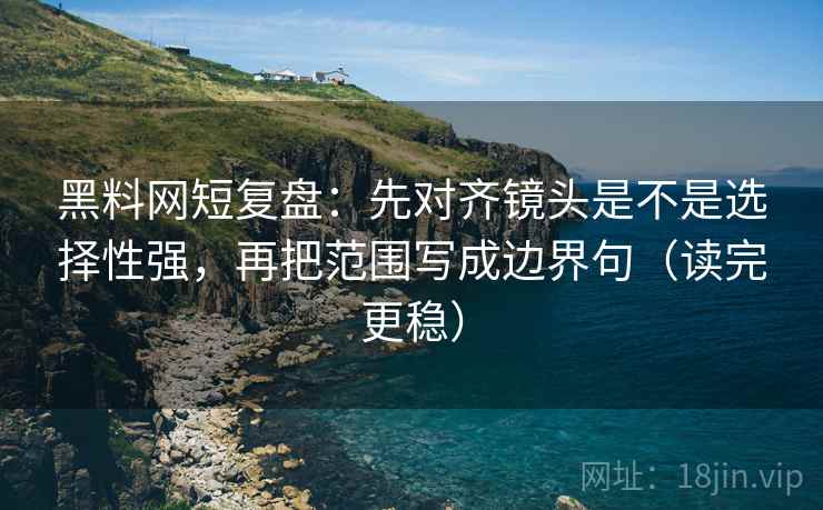 黑料网短复盘：先对齐镜头是不是选择性强，再把范围写成边界句（读完更稳）