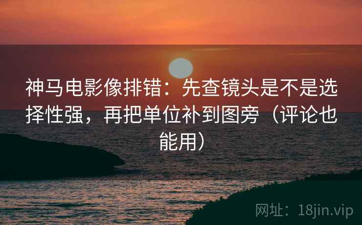 神马电影像排错：先查镜头是不是选择性强，再把单位补到图旁（评论也能用）
