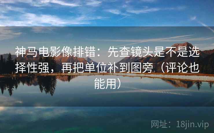 神马电影像排错：先查镜头是不是选择性强，再把单位补到图旁（评论也能用）