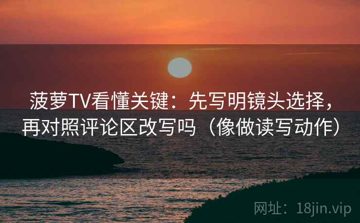 菠萝TV看懂关键:先写明镜头选择,再对照评论区改写吗(像做读写动作) 菠萝TV看懂关键:先写明镜头选择,再对照评论区改写吗(像做读写动作)