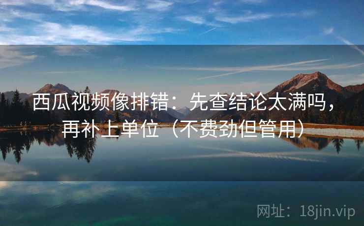 西瓜视频像排错：先查结论太满吗，再补上单位（不费劲但管用）