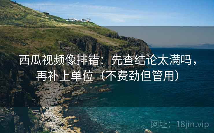 西瓜视频像排错：先查结论太满吗，再补上单位（不费劲但管用）