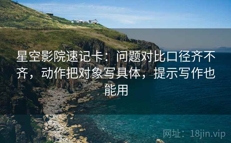 星空影院速记卡：问题对比口径齐不齐，动作把对象写具体，提示写作也能用