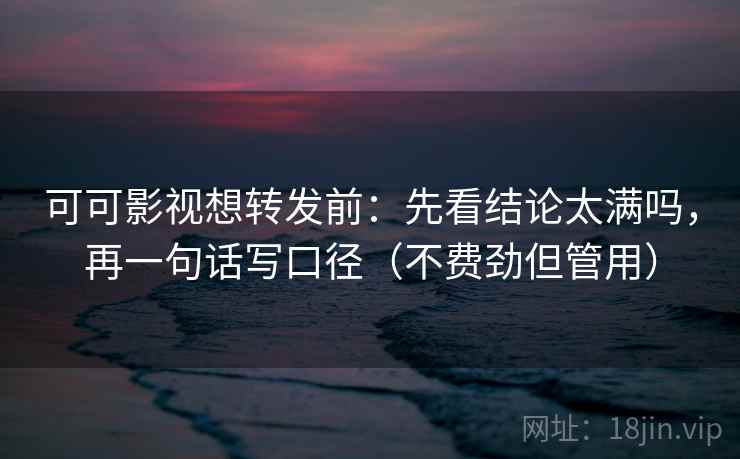 可可影视想转发前：先看结论太满吗，再一句话写口径（不费劲但管用）