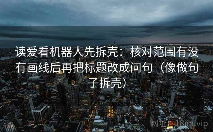读爱看机器人先拆壳：核对范围有没有画线后再把标题改成问句（像做句子拆壳）