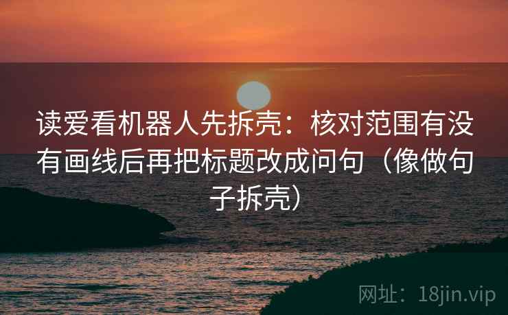 读爱看机器人先拆壳：核对范围有没有画线后再把标题改成问句（像做句子拆壳）