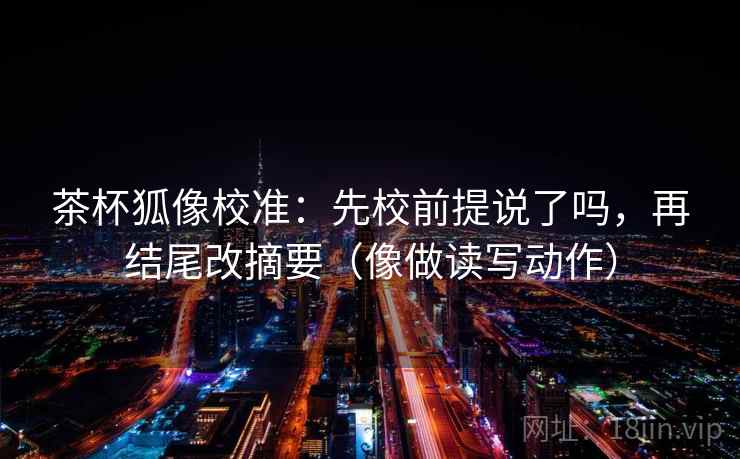 茶杯狐像校准：先校前提说了吗，再结尾改摘要（像做读写动作）