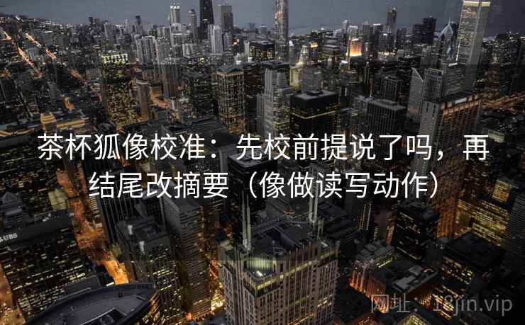 茶杯狐像校准：先校前提说了吗，再结尾改摘要（像做读写动作）