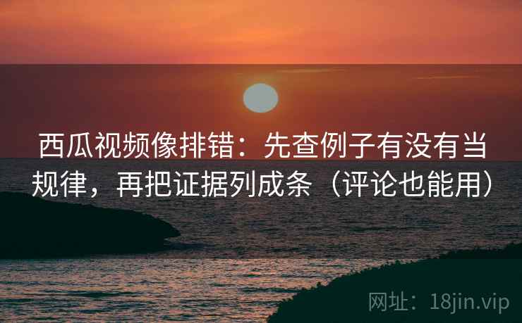 西瓜视频像排错：先查例子有没有当规律，再把证据列成条（评论也能用）