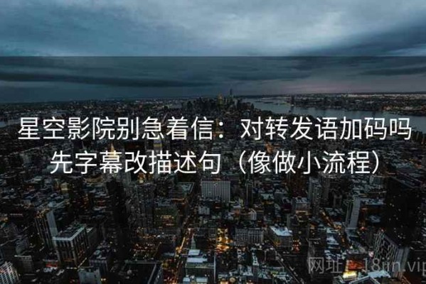星空影院别急着信：对转发语加码吗先字幕改描述句（像做小流程）