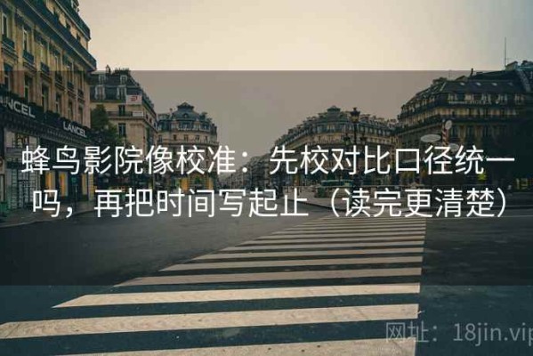 蜂鸟影院像校准：先校对比口径统一吗，再把时间写起止（读完更清楚）