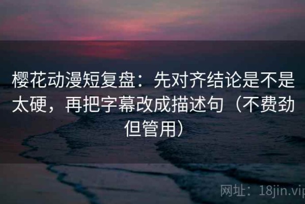 樱花动漫短复盘：先对齐结论是不是太硬，再把字幕改成描述句（不费劲但管用）