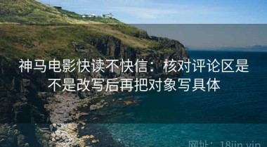 神马电影快读不快信：核对评论区是不是改写后再把对象写具体